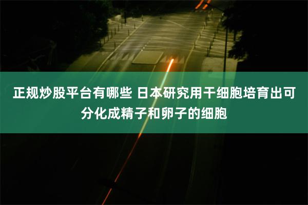 正规炒股平台有哪些 日本研究用干细胞培育出可分化成精子和卵子的细胞