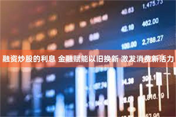 融资炒股的利息 金融赋能以旧换新 激发消费新活力