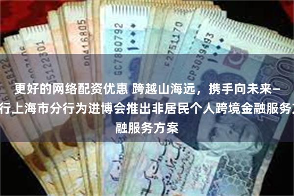 更好的网络配资优惠 跨越山海远，携手向未来——中行上海市分行为进博会推出非居民个人跨境金融服务方案