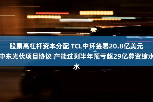 股票高杠杆资本分配 TCL中环签署20.8亿美元中东光伏项目协议 产能过剩半年预亏超29亿募资缩水