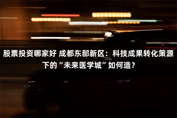 股票投资哪家好 成都东部新区：科技成果转化策源下的“未来医学城”如何造？