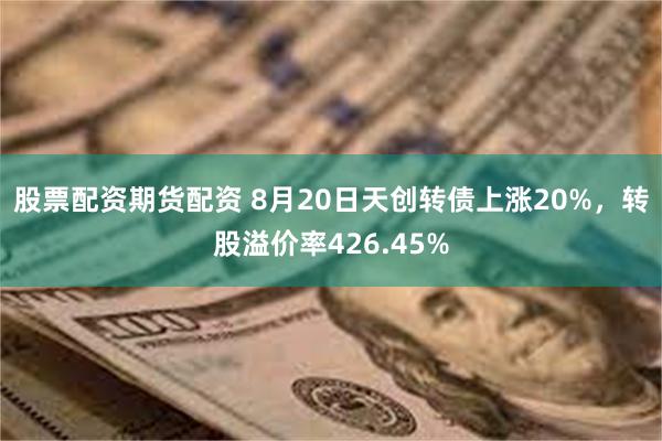 股票配资期货配资 8月20日天创转债上涨20%，转股溢价率426.45%