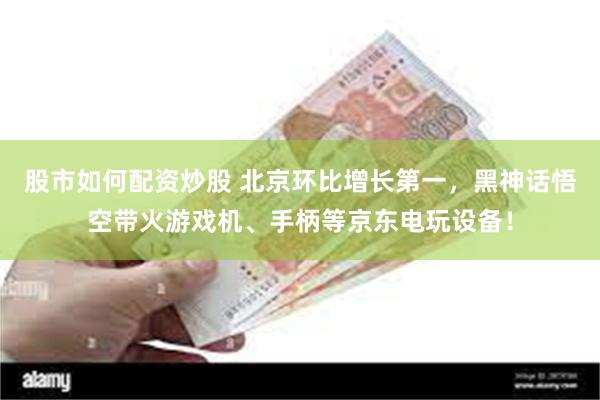 股市如何配资炒股 北京环比增长第一，黑神话悟空带火游戏机、手柄等京东电玩设备！