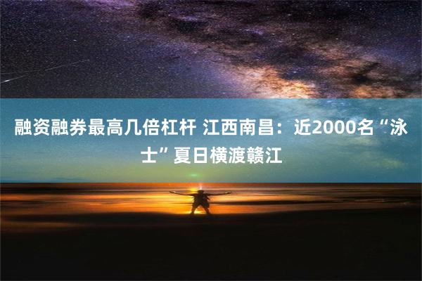 融资融券最高几倍杠杆 江西南昌：近2000名“泳士”夏日横渡赣江