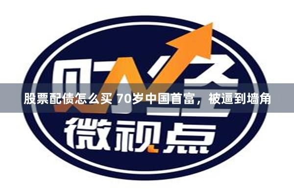 股票配债怎么买 70岁中国首富，被逼到墙角