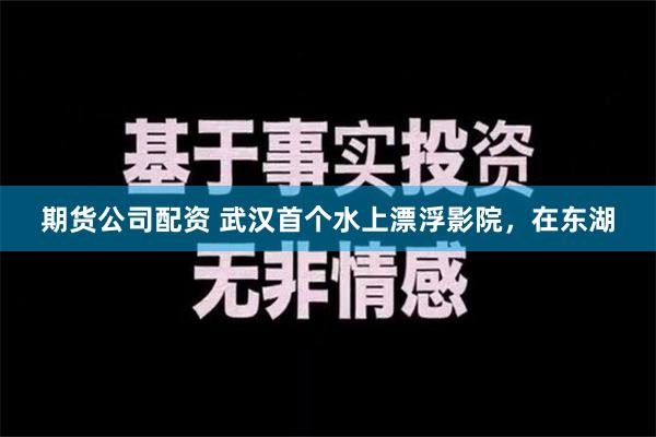 期货公司配资 武汉首个水上漂浮影院，在东湖