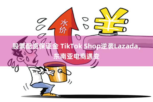 股票配资保证金 TikTok Shop逆袭Lazada，东南亚电商遇变