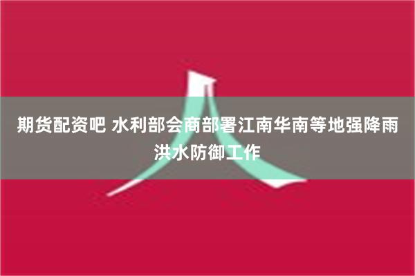 期货配资吧 水利部会商部署江南华南等地强降雨洪水防御工作