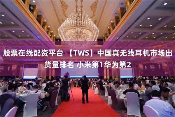 股票在线配资平台 【TWS】中国真无线耳机市场出货量排名 小米第1华为第2