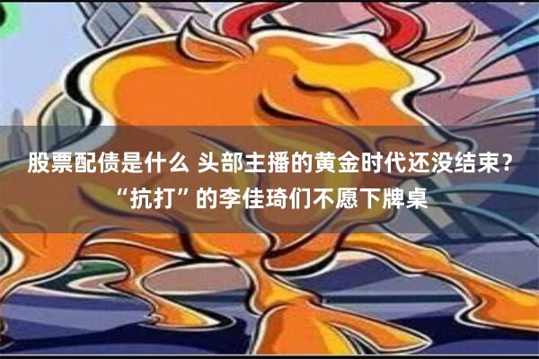 股票配债是什么 头部主播的黄金时代还没结束？“抗打”的李佳琦们不愿下牌桌