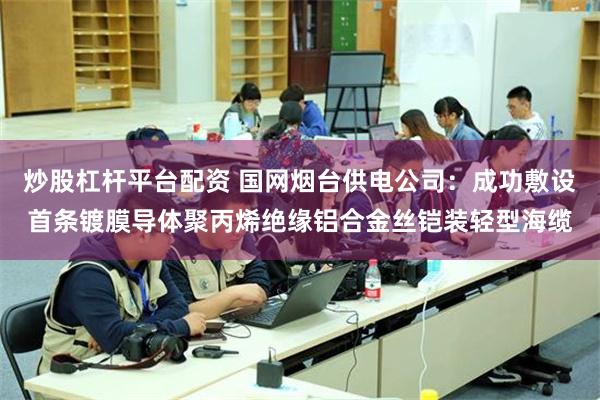 炒股杠杆平台配资 国网烟台供电公司：成功敷设首条镀膜导体聚丙烯绝缘铝合金丝铠装轻型海缆