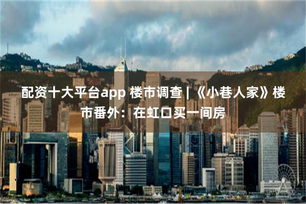 配资十大平台app 楼市调查 | 《小巷人家》楼市番外：在虹口买一间房