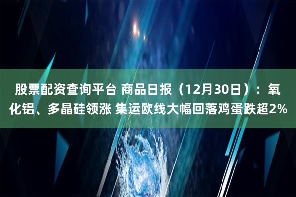 股票配资查询平台 商品日报（12月30日）：氧化铝、多晶硅领涨 集运欧线大幅回落鸡蛋跌超2%