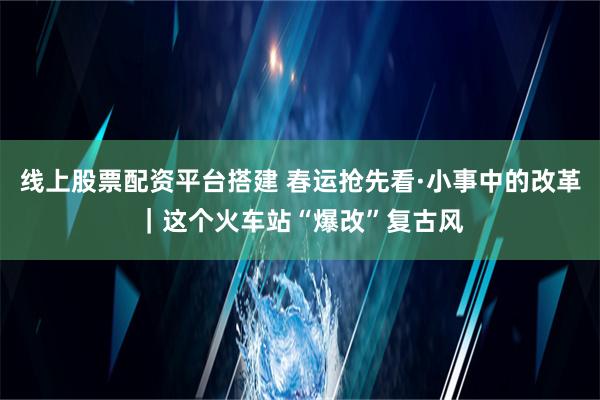 线上股票配资平台搭建 春运抢先看·小事中的改革｜这个火车站“爆改”复古风