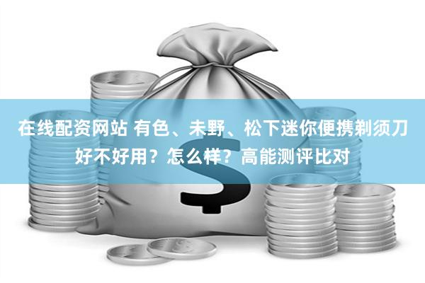 在线配资网站 有色、未野、松下迷你便携剃须刀好不好用？怎么样？高能测评比对