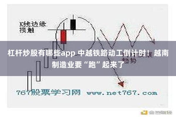 杠杆炒股有哪些app 中越铁路动工倒计时！越南制造业要“跑”起来了