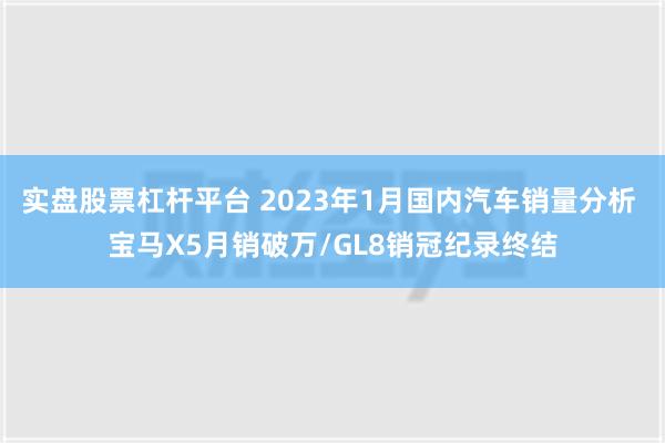 实盘股票杠杆平台 2023年1月国内汽车销量分析 宝马X5月销破万/GL8销冠纪录终结